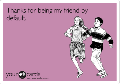 Thanks for being my friend by default.