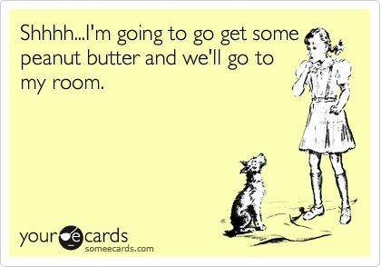 Shhhh...I'm going to go get some
peanut butter and we'll go to
my room.