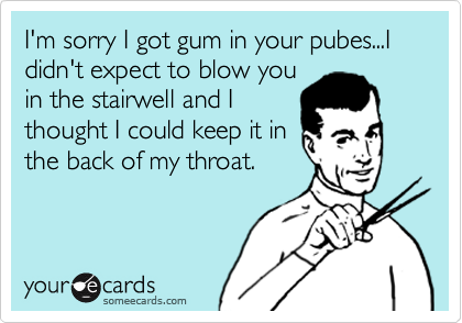 I'm sorry I got gum in your pubes...I didn't expect to blow you
in the stairwell and I
thought I could keep it in
the back of my throat.  