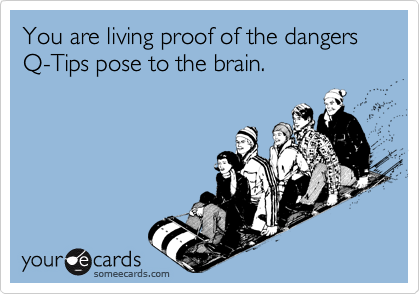 You are living proof of the dangers  Q-Tips pose to the brain.