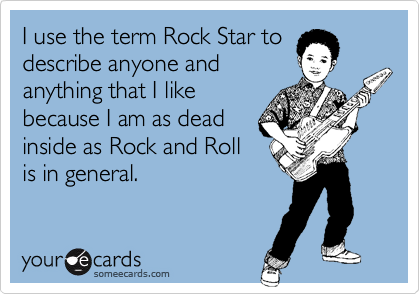I use the term Rock Star to
describe anyone and
anything that I like
because I am as dead
inside as Rock and Roll
is in general.