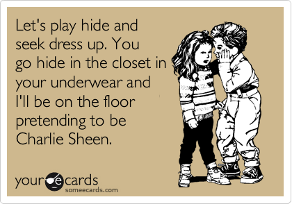 Let's play hide and
seek dress up. You
go hide in the closet in
your underwear and
I'll be on the floor
pretending to be
Charlie Sheen.