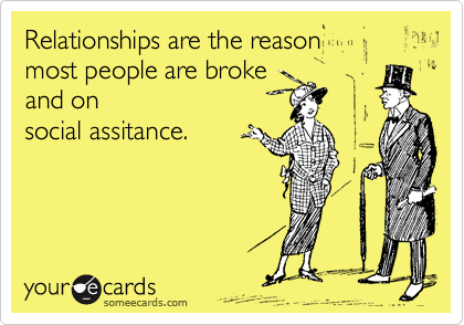 Relationships are the reason 
most people are broke
and on
social assitance.