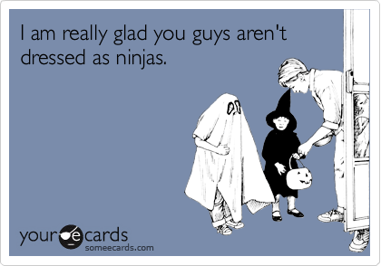 I am really glad you guys aren't dressed as ninjas.