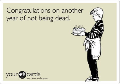 Congratulations on another
year of not being dead.