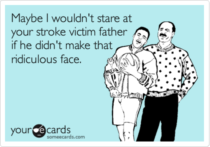 Maybe I wouldn't stare at 
your stroke victim father 
if he didn't make that 
ridiculous face.