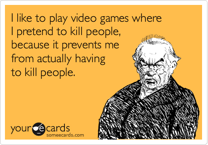 I like to play video games where
I pretend to kill people,
because it prevents me
from actually having
to kill people.