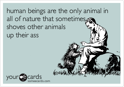 human beings are the only animal in all of nature that sometimes 
shoves other animals 
up their ass