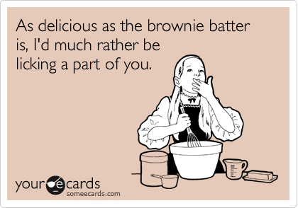As delicious as the brownie batter is, I'd much rather be
licking a part of you.