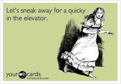 Let's sneak away for a quicky
in the elevator.