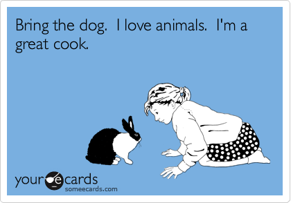 Bring the dog.  I love animals.  I'm a great cook.