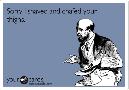 Sorry I shaved and chafed your thighs.