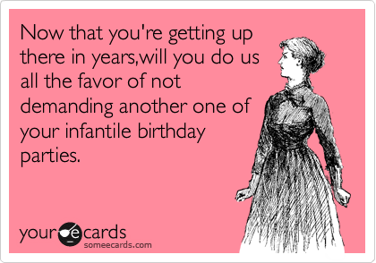 Now that you're getting up
there in years,will you do us
all the favor of not
demanding another one of
your infantile birthday
parties.