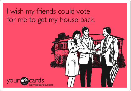 I wish my friends could vote 
for me to get my house back.
