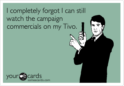 I completely forgot I can still
watch the campaign
commercials on my Tivo.