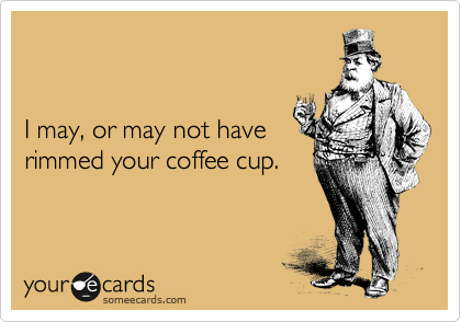 


I may, or may not have
rimmed your coffee cup.
