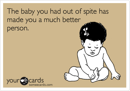 The baby you had out of spite has made you a much better
person.