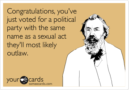Congratulations, you've
just voted for a political
party with the same
name as a sexual act
they'll most likely
outlaw.