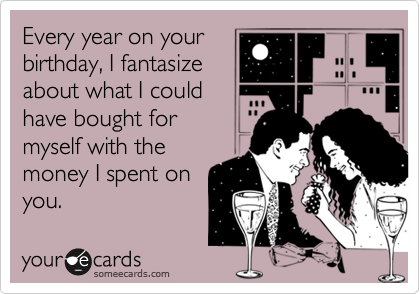 Every year on your
birthday, I fantasize
about what I could
have bought for
myself with the
money I spent on
you.