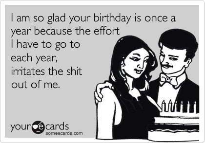 I am so glad your birthday is once a year because the effort
I have to go to 
each year,
irritates the shit
out of me.