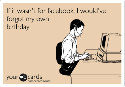 If it wasn't for facebook, I would've forgot my own
birthday.