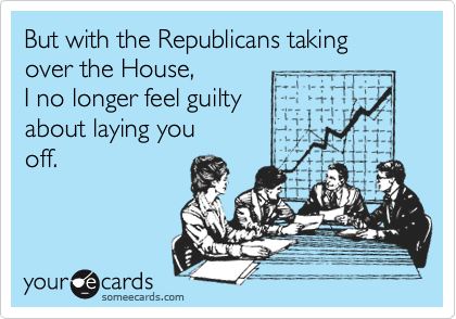 But with the Republicans taking over the House,
I no longer feel guilty
about laying you
off.