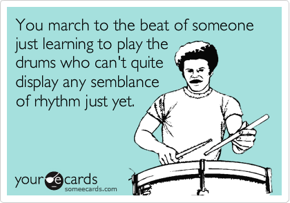 You march to the beat of someone just learning to play the
drums who can't quite
display any semblance 
of rhythm just yet.