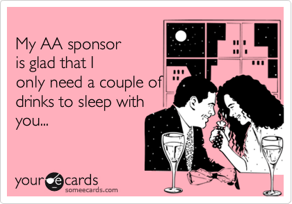 
My AA sponsor
is glad that I
only need a couple of 
drinks to sleep with
you...