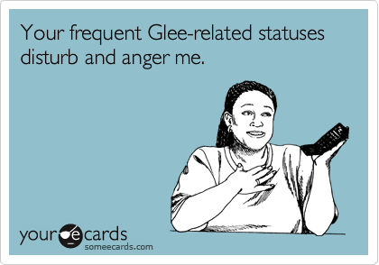 Your frequent Glee-related statuses
disturb and anger me.