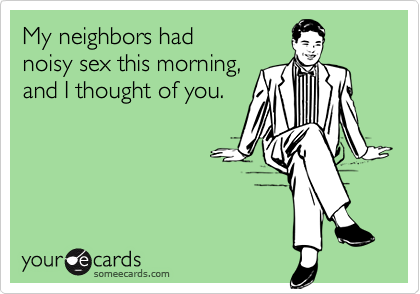 My neighbors had
noisy sex this morning,
and I thought of you.