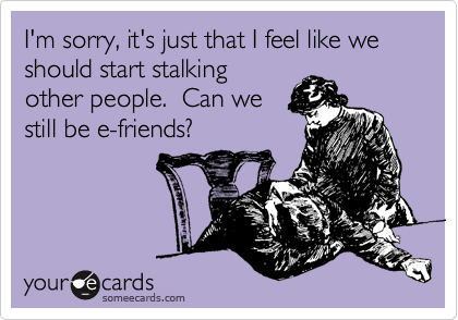 I'm sorry, it's just that I feel like we should start stalking
other people.  Can we
still be e-friends?