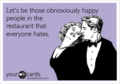 Let's be those obnoxiously happy people in the
restaurant that
everyone hates.