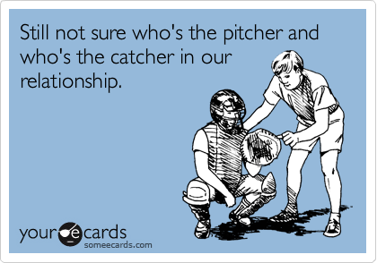 Still not sure who's the pitcher and who's the catcher in our
relationship.