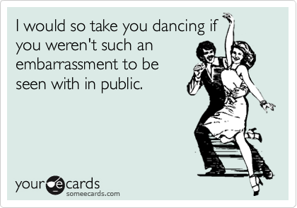 I would so take you dancing if
you weren't such an
embarrassment to be
seen with in public.