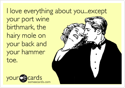 I love everything about you...except your port wine
birthmark, the
hairy mole on
your back and
your hammer
toe.
