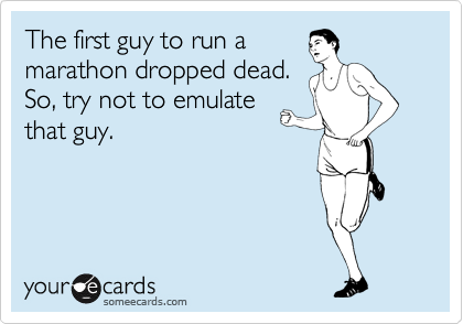 The first guy to run a
marathon dropped dead.
So, try not to emulate
that guy. 
