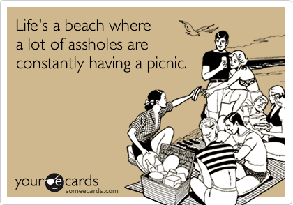 Life's a beach where 
a lot of assholes are
constantly having a picnic.
