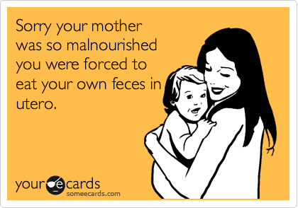 Sorry your mother
was so malnourished
you were forced to
eat your own feces in
utero. 