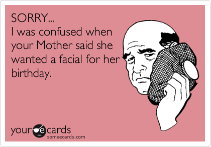 SORRY...
I was confused when
your Mother said she
wanted a facial for her
birthday.