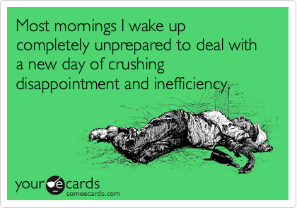 Most mornings I wake up completely unprepared to deal with a new day of crushing disappointment and inefficiency. 