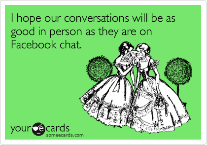 I hope our conversations will be as good in person as they are on Facebook chat.