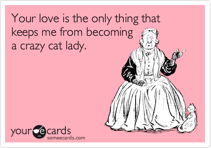 Your love is the only thing that keeps me from becoming
a crazy cat lady.