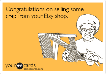 Congratulations on selling some crap from your Etsy shop.