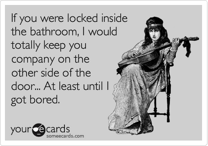 If you were locked inside
the bathroom, I would
totally keep you
company on the
other side of the
door... At least until I
got bored.