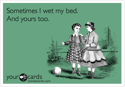 Sometimes I wet my bed.
And yours too.
