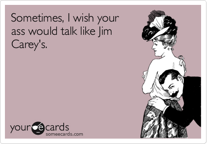 Sometimes, I wish your
ass would talk like Jim
Carey's.