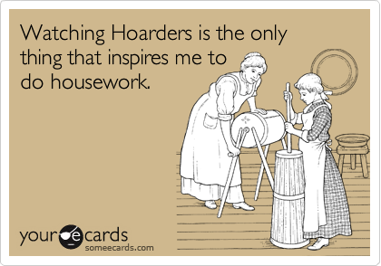 Watching Hoarders is the only thing that inspires me to
do housework.