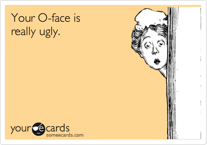 Your O-face is
really ugly.
