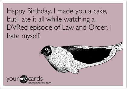 Happy Birthday. I made you a cake, but I ate it all while watching a DVRed episode of Law and Order. I hate myself.