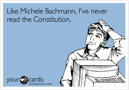 Like Michele Bachmann, I've never read the Constitution.